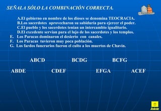 SEÑALA SÓLO LA COMBINACIÓN CORRECTA. El gobierno en nombre de los dioses se denomina TEOCRACIA. Los sacerdotes  aprovecharon su sabiduría para ejercer el poder. El pueblo y los sacerdotes tenían un intercambio igualitario. El excedente servían para el lujo de los sacerdotes y los templos. E.  Los Paracas dominaron el desierto  con  canales. F.  Los Paracas  tuvieron muy poca población. G.  Los fardos funerarios fueron el culto a los muertos de Chavín.   ABCD   BCDG  BCFG ABDE  CDEF   EFGA   ACEF Inicio 