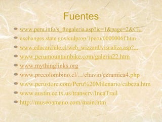 Fuentes
www.peru.info/s_ftogaleria.asp?ic=1&page=2&Cl..
exchanges.state.gov/culprop/1peru/0000006f.htm
www.educarchile.cl/web_wizzard/visualiza.asp?...
www.perumountainbike.com/galeria22.htm
www.mythinglinks.org
www.precolombino.cl/.../chavin/ceramica4.php
www.perustore.com/Peru%20Milenario/cabeza.htm
www.austin.cc.tx.us/transerv/IncaTrail
http://museoamano.com/main.htm
