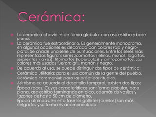  La cerámica chavín es de forma globular con asa estribo y base
plana.
 La cerámica fue extraordinaria. Es generalmente monocroma,
en algunas ocasiones es decorado con colores rojo y negro-
plata. Se añade una serie de puntuaciones. Entre los seres más
representados figuran: seres zoomorfos (felinos, monos, lagartos,
serpientes y aves), fitomorfos (tubérculos) y antropomorfos. Los
colores más usados fueron: gris, marrón y negro.
 De acuerdo al uso, se puede distinguir dos tipos de cerámica:
• Cerámica utilitaria: para el uso común de la gente del pueblo.
• Cerámica ceremonial: para las prácticas rituales.
 Asimismo de acuerdo al desarrollo temporal, existen dos tipos:
• Época rocas. Cuyas características son: forma globular, base
plana, asa estribo terminando en pico, además de vasijas y
tazones de hasta 50 cm de diámetro.
• Época ofrendas. En esta fase los golletes (cuellos) son más
delgados y su forma es acampanulada
 
