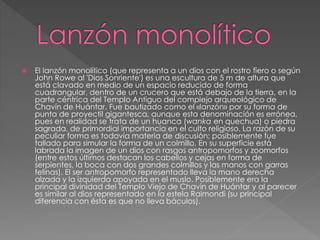  El lanzón monolítico (que representa a un dios con el rostro fiero o según
John Rowe al 'Dios Sonriente') es una escultura de 5 m de altura que
está clavado en medio de un espacio reducido de forma
cuadrangular, dentro de un crucero que está debajo de la tierra, en la
parte céntrica del Templo Antiguo del complejo arqueológico de
Chavín de Huántar. Fue bautizado como el «lanzón» por su forma de
punta de proyectil gigantesca, aunque esta denominación es errónea,
pues en realidad se trata de un huanca (wanka en quechua) o piedra
sagrada, de primordial importancia en el culto religioso. La razón de su
peculiar forma es todavía materia de discusión; posiblemente fue
tallado para simular la forma de un colmillo. En su superficie está
labrada la imagen de un dios con rasgos antropomorfos y zoomorfos
(entre estos últimos destacan los cabellos y cejas en forma de
serpientes, la boca con dos grandes colmillos y las manos con garras
felinas). El ser antropomorfo representado lleva la mano derecha
alzada y la izquierda apoyada en el muslo. Posiblemente era la
principal divinidad del Templo Viejo de Chavín de Huántar y al parecer
es similar al dios representado en la estela Raimondi (su principal
diferencia con ésta es que no lleva báculos).
 
