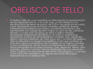  El obelisco Tello (en cuya superficie se halla labrada la representación
de dos deidades míticas, o en todo caso, un dios doble) es una
escultura lítica de forma de prisma, de 2,52 m, esculpido en las cuatro
caras. Representa a una divinidad compleja, existiendo diversas
interpretaciones sobre su naturaleza: una «doble divinidad» o dios
hermafrodita con cabeza de felino (Tello); la unión de dos caimanes
(Rowe); o un dios ave con boca de felino o «felino volador»,
desdoblado lateralmente (Kauffmann). En toda su superficie se
representan multitud de otros elementos: hombres, aves, serpientes,
felinos y plantas (calabaza, ají, maní, yuca, etc.). La fama del obelisco
Tello es atribuible a la riqueza iconográfica chavín que contiene; se
trata de la figura iconográfica más compleja de los objetos chavines.
Como ya señalamos, el arte chavín es básicamente naturalista, y los
temas principales son los seres humanos, aves, serpientes, felinos, otros
animales, plantas y conchas. Formas idealizadas de estos elementos
están cubiertas con abundantes elementos más pequeños, a menudo
como sustitución metafórica, en algunas secciones del cuerpo
representado en el obelisco Tello.
 
