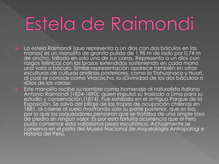  La estela Raimondi (que representa a un dios con dos báculos en las
manos) es un monolito de granito pulido de 1,98 m de lado por 0,74 m
de ancho, tallado en solo una de sus caras. Representa a un dios con
rasgos felínicos con los brazos extendidos sosteniendo en cada mano
una vara o báculo. Similar representación aparece también en otras
esculturas de culturas andinas posteriores, como la Tiahuanaco y Huari,
al cual se conoce como Viracocha, la «Divinidad de los dos báculos» o
«Dios de las varas».
 Este monolito recibe su nombre como homenaje al naturalista italiano
Antonio Raimondi (1824-1890), quien impulsó su traslado a Lima para su
estudio y conservación (1874). Fue exhibida en el antiguo Parque de la
Exposición. Se salvó del pillaje de las tropas de ocupación chilenas en
1881, al caerse al suelo mostrando solo su parte posterior, que es lisa,
por lo que los saqueadores pensaron que se trataba de una simple losa
de piedra sin ningún valor. Es por esta fortuita ocurrencia que el Perú
pudo conservar esta valiosísima pieza escultórica. Actualmente se
conserva en el patio del Museo Nacional de Arqueología Antropologí e
Historia del Perú.
 