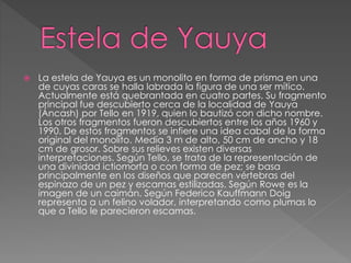  La estela de Yauya es un monolito en forma de prisma en una
de cuyas caras se halla labrada la figura de una ser mítico.
Actualmente está quebrantada en cuatro partes. Su fragmento
principal fue descubierto cerca de la localidad de Yauya
(Áncash) por Tello en 1919, quien lo bautizó con dicho nombre.
Los otros fragmentos fueron descubiertos entre los años 1960 y
1990. De estos fragmentos se infiere una idea cabal de la forma
original del monolito. Medía 3 m de alto, 50 cm de ancho y 18
cm de grosor. Sobre sus relieves existen diversas
interpretaciones. Según Tello, se trata de la representación de
una divinidad ictiomorfa o con forma de pez; se basa
principalmente en los diseños que parecen vértebras del
espinazo de un pez y escamas estilizadas. Según Rowe es la
imagen de un caimán. Según Federico Kauffmann Doig
representa a un felino volador, interpretando como plumas lo
que a Tello le parecieron escamas.
 