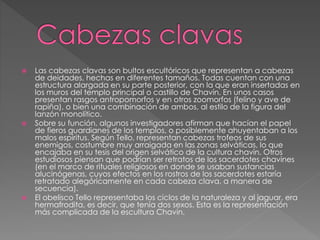  Las cabezas clavas son bultos escultóricos que representan a cabezas
de deidades, hechas en diferentes tamaños. Todas cuentan con una
estructura alargada en su parte posterior, con la que eran insertadas en
los muros del templo principal o castillo de Chavín. En unos casos
presentan rasgos antropomorfos y en otros zoomorfos (felino y ave de
rapiña), o bien una combinación de ambos, al estilo de la figura del
lanzón monolítico.
 Sobre su función, algunos investigadores afirman que hacían el papel
de fieros guardianes de los templos, o posiblemente ahuyentaban a los
malos espíritus. Según Tello, representan cabezas trofeos de sus
enemigos, costumbre muy arraigada en las zonas selváticas, lo que
encajaba en su tesis del origen selvático de la cultura chavín. Otros
estudiosos piensan que podrían ser retratos de los sacerdotes chavines
(en el marco de rituales religiosos en donde se usaban sustancias
alucinógenas, cuyos efectos en los rostros de los sacerdotes estaría
retratado alegóricamente en cada cabeza clava, a manera de
secuencia).
 El obelisco Tello representaba los ciclos de la naturaleza y al jaguar, era
hermafrodita, es decir, que tenía dos sexos. Esta es la representación
más complicada de la escultura Chavín.
 