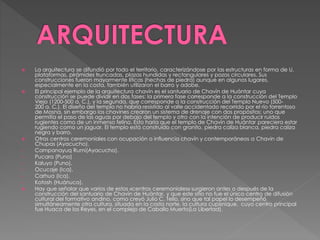  La arquitectura se difundió por todo el territorio, caracterizándose por las estructuras en forma de U,
plataformas, pirámides truncadas, plazas hundidas y rectangulares y pozos circulares. Sus
construcciones fueron mayormente líticas (hechas de piedra) aunque en algunos lugares,
especialmente en la costa, también utilizaron el barro y adobe.
 El principal ejemplo de la arquitectura chavín es el santuario de Chavín de Huántar cuya
construcción se puede dividir en dos fases: la primera fase corresponde a la construcción del Templo
Viejo (1200-500 a. C.), y la segunda, que corresponde a la construcción del Templo Nuevo (500-
200 a. C.). El diseño del templo no habría resistido al valle accidentado recorrido por el río torrentoso
de Mosna, sin embargo los chavines crearon un sistema de drenaje con dos propósitos: uno que
permitía el paso de las aguas por debajo del templo y otro con la intención de producir ruidos
rugientes como de un inmenso felino. Esto haría que el templo de Chavín de Huántar pareciera estar
rugiendo como un jaguar. El templo está construido con granito, piedra caliza blanca, piedra caliza
negra y barro.
 Otros centros ceremoniales con ocupación o influencia chavín y contemporáneos a Chavin de
Chupas (Ayacucho).
• Campanayuq Rumi(Ayacucho).
• Pucara (Puno)
• Kaluyo (Puno).
• Ocucaje (Ica).
• Carhua (Ica).
• Kotosh (Huánuco).
 Hay que señalar que varios de estos «centros ceremoniales» surgieron antes o después de la
construcción del santuario de Chavín de Huántar, y que este sitio no fue el único centro de difusión
cultural del formativo andino, como creyó Julio C. Tello, sino que tal papel lo desempeñó
simultáneamente otra cultura, situada en la costa norte, la cultura cupisnique, cuyo centro principal
fue Huaca de los Reyes, en el complejo de Caballo Muerto(La Libertad).
 