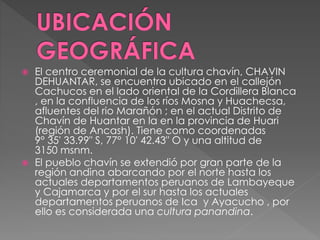  El centro ceremonial de la cultura chavín, CHAVIN
DEHUANTAR, se encuentra ubicado en el callejón
Cachucos en el lado oriental de la Cordillera Blanca
, en la confluencia de los ríos Mosna y Huachecsa,
afluentes del rio Marañón ; en el actual Distrito de
Chavín de Huantar en la en la provincia de Huari
(región de Ancash). Tiene como coordenadas
9° 35′ 33.99″ S, 77° 10′ 42.43″ O y una altitud de
3150 msnm.
 El pueblo chavín se extendió por gran parte de la
región andina abarcando por el norte hasta los
actuales departamentos peruanos de Lambayeque
y Cajamarca y por el sur hasta los actuales
departamentos peruanos de Ica y Ayacucho , por
ello es considerada una cultura panandina.
 