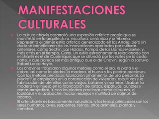  La cultura chavín desarrolló una expresión artística propia que se
manifestó en la arquitectura, escultura, cerámica y orfebrería.
Representa el primer estilo artístico generalizado en los Andes, pero sin
duda se beneficiaron de las innovaciones aportadas por culturas
anteriores, como Sechín, Las Haldas, Pampa de las Llamas-Moxeke, y,
más atrás en el tiempo, Caral. Un estilo estrechamente relacionado con
el chavín es el de Cupisnique, que se difundió por los valles de la costa
norte, y que parece ser más antiguo que el de Chavín, según lo sostuvo
Rafael Larco Hoyle.
 Los chavines trabajaron algunos metales como el oro, la plata y el
cobre, así como la piedra, la madera, el hueso y las piedras preciosas.
Con los metales preciosos fabricaron ornamentos de uso personal. La
piedra fue empleada en la construcción de viviendas, esculturas y la
fabricación de utensilios como vasijas, batanes y morteros. Usaban la
madera y el hueso en la fabricación de lanzas, espátulas, puñales y
armas arrojadizas. Y con las piedras preciosas como el cuarzo, el
lapislázuli y el azabache, hacían espejos y multitud de objetos de
adorno.
 El arte chavín es básicamente naturalista, y los temas principales son los
seres humanos, aves, serpientes, felinos, otros animales, plantas y
conchas.
 