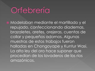  Modelaban mediante el martillado y el
repujado, confeccionando diademas,
brazaletes, aretes, orejeras, cuentas de
collar y pequeños adornos. Algunas
muestras de estos trabajos fueron
halladas en Chongoyape y Kuntur Wasi.
La alta ley del oro hace suponer que
procedían de los lavaderos de los ríos
amazónicos.
 