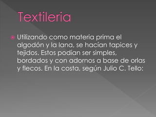  Utilizando como materia prima el
algodón y la lana, se hacían tapices y
tejidos. Estos podían ser simples,
bordados y con adornos a base de orlas
y flecos. En la costa, según Julio C. Tello:
 