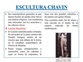 ESCULTURA CHAVIN
 Sus características generales es que
fueron hechas de piedra (arte lítico)
con énfasis religioso. Las esculturas
más relevantes son los monolitos y
las cabezas clavas.
 Lanzón Monolítico
 El Lanzón monolítico(dios irritado).
Se encuentra en la parte céntrica del
Templo Antiguo, dentro de un
crucero que está debajo de la tierra,
en el complejo arqueológico de
Chavín de Huántar.
 Posee rasgos antropomorfos y
zoomorfos, como los cabellos y
cejas en forma de serpientes, la
boca con dos grandes colmillos y
las manos con garras felinas.
 Esta escultura mide 5m de altura y
está clavado en el medio de un
espacio reducido de forma
cuadrangular.
 