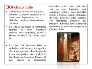 Obelisco Tello
 El Obelisco Tello es una escultura
lítica de 2,52 metros, esculpido en las
cuatro caras. Representa a una
divinidad compleja: la unión de dos
caimanes.
 En toda su superficie se representan
multitud de otros elementos:
hombres, aves, serpientes, felinos y
plantas (calabaza, ají, maní, yuca,
etc.)
 La fama del Obelisco Tello es
atribuible a la riqueza iconográfica
chavín que contiene, el obelisco es la
figura iconográfica más compleja de
los objetos de la cultura Chavín. El
arte Chavín es básicamente
naturalista, y los temas principales
son los seres humanos, aves,
serpientes, felinos, otros animales,
plantas y conchas. Formas idealizadas
de estos elementos están cubiertas
con abundantes elementos más
pequeños, a menudo como sustitución
metafórica de partes del cuerpo en el
Obelisco Tello.
 