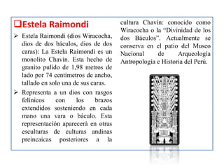 Estela Raimondi
 Estela Raimondi (dios Wiracocha,
dios de dos báculos, dios de dos
caras): La Estela Raimondi es un
monolito Chavín. Esta hecho de
granito pulido de 1,98 metros de
lado por 74 centímetros de ancho,
tallado en solo una de sus caras.
 Representa a un dios con rasgos
felínicos con los brazos
extendidos sosteniendo en cada
mano una vara o báculo. Esta
representación aparecerá en otras
esculturas de culturas andinas
preincaicas posteriores a la
cultura Chavín: conocido como
Wiracocha o la “Divinidad de los
dos Báculos”. Actualmente se
conserva en el patio del Museo
Nacional de Arqueología
Antropología e Historia del Perú.
 