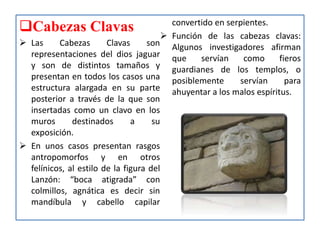 Cabezas Clavas
 Las Cabezas Clavas son
representaciones del dios jaguar
y son de distintos tamaños y
presentan en todos los casos una
estructura alargada en su parte
posterior a través de la que son
insertadas como un clavo en los
muros destinados a su
exposición.
 En unos casos presentan rasgos
antropomorfos y en otros
felínicos, al estilo de la figura del
Lanzón: “boca atigrada” con
colmillos, agnática es decir sin
mandíbula y cabello capilar
convertido en serpientes.
 Función de las cabezas clavas:
Algunos investigadores afirman
que servían como fieros
guardianes de los templos, o
posiblemente servían para
ahuyentar a los malos espíritus.
 