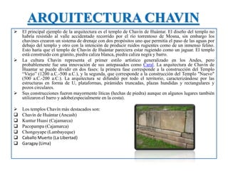 ARQUITECTURA CHAVIN
 El principal ejemplo de la arquitectura es el templo de Chavín de Huántar. El diseño del templo no
habría resistido al valle accidentado recorrido por el río torrentoso de Mosna, sin embargo los
chavines crearon un sistema de drenaje con dos propósitos uno que permitía el paso de las aguas por
debajo del templo y otro con la intención de producir ruidos rugientes como de un inmenso felino.
Esto haría que el templo de Chavín de Huántar pareciera estar rugiendo como un jaguar. El templo
está construido con granito, piedra caliza blanca, piedra caliza negra y barro.
 La cultura Chavín representa el primer estilo artístico generalizado en los Andes, pero
probablemente fue una innovación de sus antepasados como Caral. La arquitectura de Chavín de
Huantar se puede dividir en dos fases: la primera fase corresponde a la construcción del Templo
“Viejo” (1200 a.C.-500 a.C.), y la segunda, que corresponde a la construcción del Templo "Nuevo"
(500 a.C.-200 a.C.). La arquitectura se difundió por todo el territorio, caracterizándose por las
estructuras en forma de U, plataformas, pirámides truncadas, plazas hundidas y rectangulares y
pozos circulares.
 Sus construcciones fueron mayormente líticas (hechas de piedra) aunque en algunos lugares también
utilizaron el barro y adobe(especialmente en la costa).
 Los templos Chavín más destacados son:
 Chavín de Huántar (Ancash)
 Kuntur Huasi (Cajamarca)
 Pacopampa (Cajamarca)
 Chongoyape (Lambayeque)
 Caballo Muerto (La Libertad)
 Garagay (Lima)
 