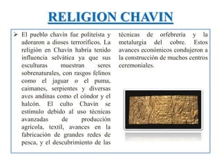 RELIGION CHAVIN
 El pueblo chavín fue politeísta y
adoraron a dioses terroríficos. La
religión en Chavín habría tenido
influencia selvática ya que sus
esculturas muestran seres
sobrenaturales, con rasgos felinos
como el jaguar o el puma,
caimanes, serpientes y diversas
aves andinas como el cóndor y el
halcón. El culto Chavín se
estímulo debido al uso técnicas
avanzadas de producción
agrícola, textil, avances en la
fabricación de grandes redes de
pesca, y el descubrimiento de las
técnicas de orfebrería y la
metalurgia del cobre. Estos
avances económicos condujeron a
la construcción de muchos centros
ceremoniales.
 