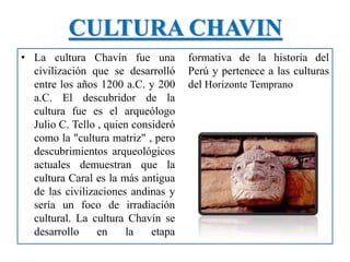 CULTURA CHAVIN
• La cultura Chavín fue una
civilización que se desarrolló
entre los años 1200 a.C. y 200
a.C. El descubridor de la
cultura fue es el arqueólogo
Julio C. Tello , quien consideró
como la "cultura matriz" , pero
descubrimientos arqueológicos
actuales demuestran que la
cultura Caral es la más antigua
de las civilizaciones andinas y
sería un foco de irradiación
cultural. La cultura Chavín se
desarrollo en la etapa
formativa de la historia del
Perú y pertenece a las culturas
del Horizonte Temprano
 