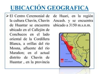  El Centro Ceremonial de
la cultura Chavín, Chavín
de Huantar se encuentra
ubicado en el Callejón de
Conchucos en el lado
oriental de la Cordillera
Blanca, a orillas del río
Mosna, afluente del río
Marañon; en el actual
distrito de Chavín de
Huantar , en la provincia
de Huari, en la región
Ancash. y se encuentra
ubicado a 3150 m.s.n.m.
UBICACIÓN GEOGRAFICA
 