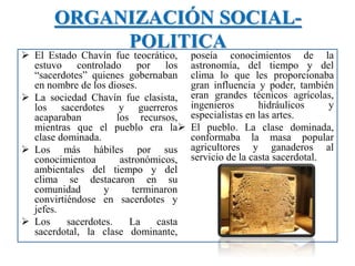 ORGANIZACIÓN SOCIAL-
POLITICA
 El Estado Chavín fue teocrático,
estuvo controlado por los
“sacerdotes” quienes gobernaban
en nombre de los dioses.
 La sociedad Chavín fue clasista,
los sacerdotes y guerreros
acaparaban los recursos,
mientras que el pueblo era la
clase dominada.
 Los más hábiles por sus
conocimientoa astronómicos,
ambientales del tiempo y del
clima se destacaron en su
comunidad y terminaron
convirtiéndose en sacerdotes y
jefes.
 Los sacerdotes. La casta
sacerdotal, la clase dominante,
poseía conocimientos de la
astronomía, del tiempo y del
clima lo que les proporcionaba
gran influencia y poder, también
eran grandes técnicos agrícolas,
ingenieros hidráulicos y
especialistas en las artes.
 El pueblo. La clase dominada,
conformaba la masa popular
agricultores y ganaderos al
servicio de la casta sacerdotal.
 