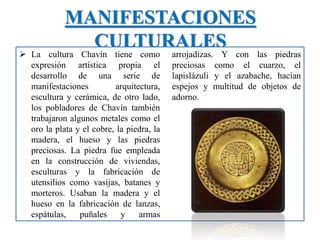MANIFESTACIONES
CULTURALES
 La cultura Chavín tiene como
expresión artística propia el
desarrollo de una serie de
manifestaciones arquitectura,
escultura y cerámica, de otro lado,
los pobladores de Chavín también
trabajaron algunos metales como el
oro la plata y el cobre, la piedra, la
madera, el hueso y las piedras
preciosas. La piedra fue empleada
en la construcción de viviendas,
esculturas y la fabricación de
utensilios como vasijas, batanes y
morteros. Usaban la madera y el
hueso en la fabricación de lanzas,
espátulas, puñales y armas
arrojadizas. Y con las piedras
preciosas como el cuarzo, el
lapislázuli y el azabache, hacían
espejos y multitud de objetos de
adorno.
 