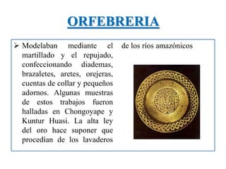 ORFEBRERIA
 Modelaban mediante el
martillado y el repujado,
confeccionando diademas,
brazaletes, aretes, orejeras,
cuentas de collar y pequeños
adornos. Algunas muestras
de estos trabajos fueron
halladas en Chongoyape y
Kuntur Huasi. La alta ley
del oro hace suponer que
procedían de los lavaderos
de los ríos amazónicos
 