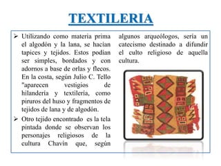 TEXTILERIA
 Utilizando como materia prima
el algodón y la lana, se hacían
tapices y tejidos. Estos podían
ser simples, bordados y con
adornos a base de orlas y flecos.
En la costa, según Julio C. Tello
"aparecen vestigios de
hilandería y textilería, como
piruros del huso y fragmentos de
tejidos de lana y de algodón.
 Otro tejido encontrado es la tela
pintada donde se observan los
personajes religiosos de la
cultura Chavín que, según
algunos arqueólogos, sería un
catecismo destinado a difundir
el culto religioso de aquella
cultura.
 