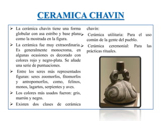 CERAMICA CHAVIN
 La cerámica chavín tiene una forma
globular con asa estribo y base plana
como la mostrada en la figura.
 La cerámica fue muy extraordinaria.
Es generalmente monocroma, en
algunas ocasiones es decorado con
colores rojo y negro-plata. Se añade
una serie de puntuaciones.
 Entre los seres más representados
figuran: seres zoomorfos, fitomorfos
y antropomorfos, como, felinos,
monos, lagartos, serpientes y aves.
 Los colores más usados fueron: gris,
marrón y negro.
 Existen dos clases de cerámica
chavín:
 Cerámica utilitaria: Para el uso
común de la gente del pueblo.
 Cerámica ceremonial: Para las
prácticas rituales.
 