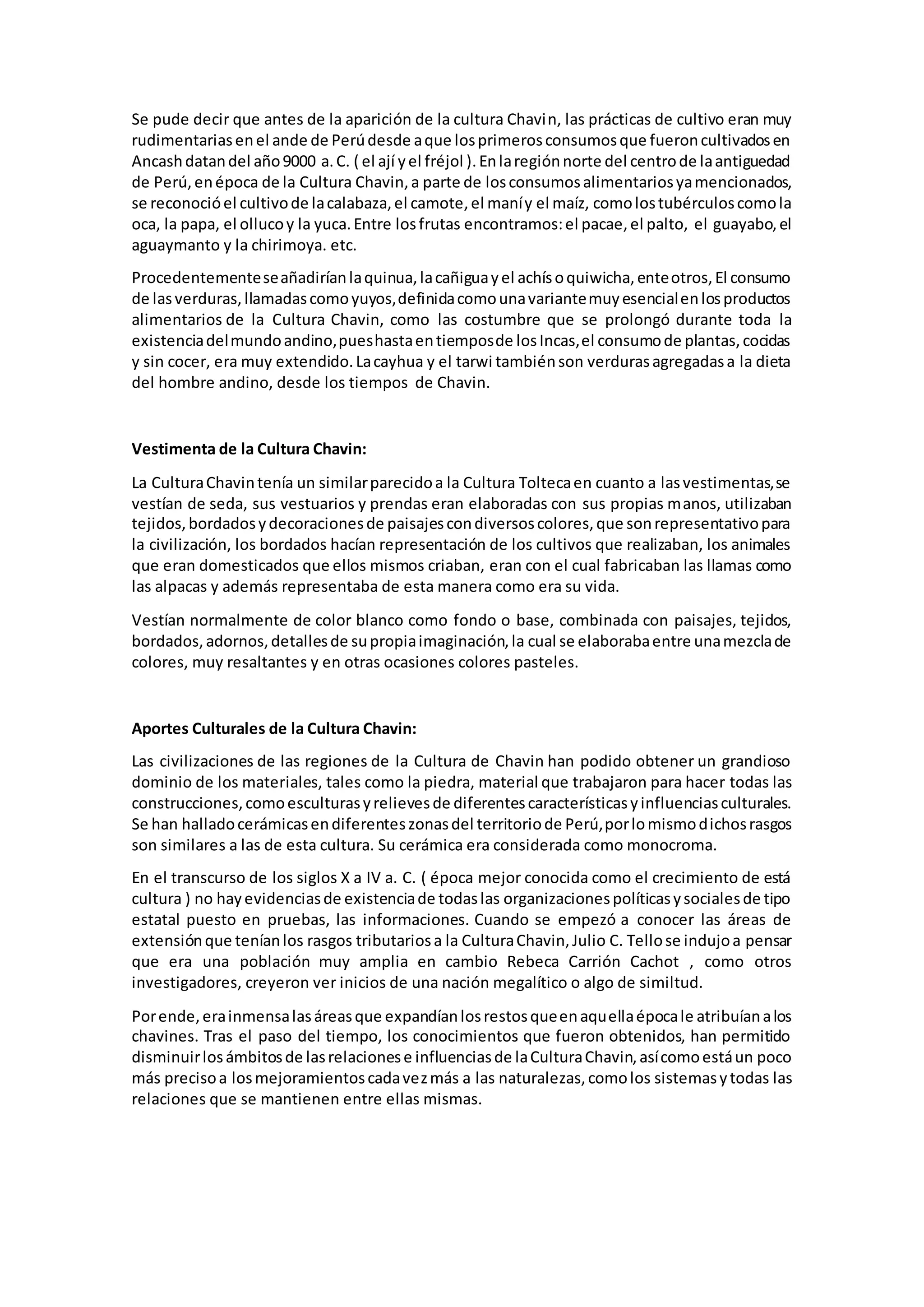 Se pude decir que antes de la aparición de la cultura Chavin, las prácticas de cultivo eran muy
rudimentariasenel ande de Perúdesde aque losprimerosconsumosque fueroncultivadosen
Ancashdatandel año9000 a.C. ( el ají yel fréjol ).Enlaregiónnorte del centrode laantiguedad
de Perú,enépoca de la Cultura Chavin,a parte de losconsumosalimentariosyamencionados,
se reconocióel cultivode lacalabaza,el camote,el maníy el maíz, comolostubérculoscomola
oca, la papa, el ollucoy la yuca.Entre losfrutas encontramos:el pacae,el palto, el guayabo,el
aguaymanto y la chirimoya. etc.
Procedentementeseañadiríanlaquinua,lacañiguayel achísoquiwicha,enteotros,El consumo
de lasverduras,llamadascomoyuyos,definidacomounavariantemuyesencialenlosproductos
alimentarios de la Cultura Chavin, como las costumbre que se prolongó durante toda la
existenciadelmundoandino,pueshastaentiemposde losIncas,el consumode plantas,cocidas
y sin cocer, era muy extendido.Lacayhua y el tarwi tambiénson verdurasagregadasa la dieta
del hombre andino, desde los tiempos de Chavin.
Vestimenta de la Cultura Chavin:
La CulturaChavintenía un similarparecidoa la Cultura Toltecaen cuanto a lasvestimentas,se
vestían de seda, sus vestuarios y prendas eran elaboradas con sus propias manos, utilizaban
tejidos,bordadosydecoracionesde paisajescondiversoscolores,que sonrepresentativopara
la civilización, los bordados hacían representación de los cultivos que realizaban, los animales
que eran domesticados que ellos mismos criaban, eran con el cual fabricaban las llamas como
las alpacas y además representaba de esta manera como era su vida.
Vestían normalmente de color blanco como fondo o base, combinada con paisajes, tejidos,
bordados,adornos,detallesde supropiaimaginación,la cual se elaborabaentre unamezclade
colores, muy resaltantes y en otras ocasiones colores pasteles.
Aportes Culturales de la Cultura Chavin:
Las civilizaciones de las regiones de la Cultura de Chavin han podido obtener un grandioso
dominio de los materiales, tales como la piedra, material que trabajaron para hacer todas las
construcciones,comoesculturasyrelievesde diferentescaracterísticasyinfluenciasculturales.
Se han halladocerámicasendiferenteszonasdel territoriode Perú,porlomismodichosrasgos
son similares a las de esta cultura. Su cerámica era considerada como monocroma.
En el transcurso de los siglos X a IV a. C. ( época mejor conocida como el crecimiento de está
cultura ) no hayevidenciasde existenciade todaslas organizacionespolíticasysocialesde tipo
estatal puesto en pruebas, las informaciones. Cuando se empezó a conocer las áreas de
extensiónque teníanlos rasgos tributariosa la CulturaChavin,Julio C. Tellose indujoa pensar
que era una población muy amplia en cambio Rebeca Carrión Cachot , como otros
investigadores, creyeron ver inicios de una nación megalítico o algo de similtud.
Porende,erainmensalasáreasque expandíanlosrestosqueenaquellaépocale atribuíanalos
chavines. Tras el paso del tiempo, los conocimientos que fueron obtenidos, han permitido
disminuirlosámbitosde lasrelacionese influenciasde laCulturaChavin,asícomoestáun poco
más precisoa losmejoramientoscadavezmás a las naturalezas,comolos sistemasytodas las
relaciones que se mantienen entre ellas mismas.
 