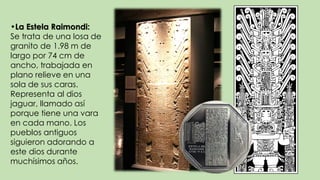 •La Estela Raimondi:
Se trata de una losa de
granito de 1.98 m de
largo por 74 cm de
ancho, trabajada en
plano relieve en una
sola de sus caras.
Representa al dios
jaguar, llamado así
porque tiene una vara
en cada mano. Los
pueblos antiguos
siguieron adorando a
este dios durante
muchísimos años.
 
