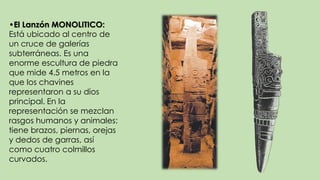 •El Lanzón MONOLITICO:
Está ubicado al centro de
un cruce de galerías
subterráneas. Es una
enorme escultura de piedra
que mide 4.5 metros en la
que los chavines
representaron a su dios
principal. En la
representación se mezclan
rasgos humanos y animales:
tiene brazos, piernas, orejas
y dedos de garras, así
como cuatro colmillos
curvados.
 