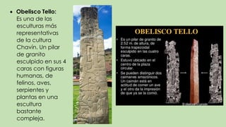  Obelisco Tello:
Es una de las
esculturas más
representativas
de la cultura
Chavín. Un pilar
de granito
esculpido en sus 4
caras con figuras
humanas, de
felinos, aves,
serpientes y
plantas en una
escultura
bastante
compleja.
 