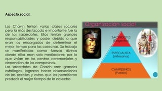 Aspecto social:
Los Chavín tenían varias clases sociales
pero la más destacada e importante fue la
de los sacerdotes. Ellos tenían grandes
responsabilidades y poder debido a que
eran los encargados de determinar el
mejor tiempo para las cosechas. Su trabajo
se manifestaba como fuerzas divinas
donde ellos eran solo mediadores; por lo
que vivían en los centros ceremoniales y
dependían de los campesinos.
Los sacerdotes de Chavín eran grandes
astrólogos, lograron hacer observaciones
de las estrellas y astros que les permitieron
predecir el mejor tiempo de la cosecha.
 