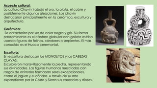 Aspecto cultural:
La cultura Chavín trabajó el oro, la plata, el cobre y
posiblemente algunas aleaciones. Los chavín
destacaron principalmente en la cerámica, escultura y
arquitectura.
Cerámica:
Se caracteriza por ser de color negro y gris. Su forma
predominante es el cántaro globular con gollete estribo
usando figuras de felinos, cóndores o serpientes. El más
conocido es el Huaco ceremonial.
Escultura:
En escultura destacan los MONOLITOS y las CABEZAS
CLAVAS.
Esculpieron maravillosamente la piedra, representando
sus divinidades. Las figuras humanas mezcladas con
rasgos de animales formaban seres excepcionales,
como el jaguar y el cóndor. A través de su arte
expandieron por la Costa y Sierra sus creencias y dioses.
 