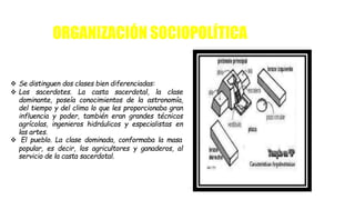  Se distinguen dos clases bien diferenciadas:
 Los sacerdotes. La casta sacerdotal, la clase
dominante, poseía conocimientos de la astronomía,
del tiempo y del clima lo que les proporcionaba gran
influencia y poder, también eran grandes técnicos
agrícolas, ingenieros hidráulicos y especialistas en
las artes.
 El pueblo. La clase dominada, conformaba la masa
popular, es decir, los agricultores y ganaderos, al
servicio de la casta sacerdotal.
ORGANIZACIÓN SOCIOPOLÍTICA
 