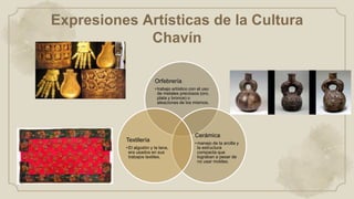 Expresiones Artísticas de la Cultura
Chavín
Orfebrería
• trabajo artístico con el uso
de metales preciosos (oro,
plata y bronce) o
aleaciones de los mismos.
Cerámica
• manejo de la arcilla y
la estructura
compacta que
lograban a pesar de
no usar moldes.
Textilería
• El algodón y la lana,
era usados en sus
trabajos textiles.
 