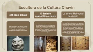 Escultura de la Cultura Chavín
cabezas clavas
eran monolitos de piedra que se
encontraban en las paredes del
templo de Chavin, eran
representaciones de sus dioses.
El lanzón
monolítico chavín
se debe a su forma puntiaguda a
modo de colmillo, sin embargo se
origina por la palabra huanca del
quechua “piedra sagrada”, develando
su principal motivo de existencia, que
sería el religioso.
La estela Raimondi
de chavin
En esta figura destacan sus grandes
ojos desorbitados que según se cree
es producto de los alucinógenos que
se consumían en aquella época en
los cultos religiosos, con los brazos
abiertos, sosteniendo en cada mano
una especie de báculos que se
convierten en serpientes. Las manos
y pies terminan en garras.
 