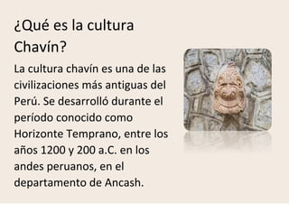 ¿Qué es la cultura
Chavín?
La cultura chavín es una de las
civilizaciones más antiguas del
Perú. Se desarrolló durante el
período conocido como
Horizonte Temprano, entre los
años 1200 y 200 a.C. en los
andes peruanos, en el
departamento de Ancash.
 