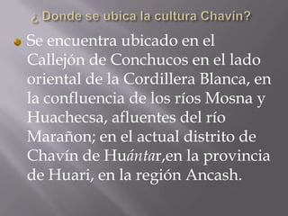 Se encuentra ubicado en el
Callejón de Conchucos en el lado
oriental de la Cordillera Blanca, en
la confluencia de los ríos Mosna y
Huachecsa, afluentes del río
Marañon; en el actual distrito de
Chavín de Huántar,en la provincia
de Huari, en la región Ancash.
 