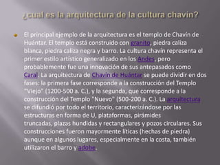 El principal ejemplo de la arquitectura es el templo de Chavín de
Huántar. El templo está construido con granito, piedra caliza
blanca, piedra caliza negra y barro. La cultura chavín representa el
primer estilo artístico generalizado en los Andes, pero
probablemente fue una innovación de sus antepasados como
Caral. La arquitectura de Chavín de Huántar se puede dividir en dos
fases: la primera fase corresponde a la construcción del Templo
“Viejo” (1200-500 a. C.), y la segunda, que corresponde a la
construcción del Templo "Nuevo" (500-200 a. C.). La arquitectura
se difundió por todo el territorio, caracterizándose por las
estructuras en forma de U, plataformas, pirámides
truncadas, plazas hundidas y rectangulares y pozos circulares. Sus
construcciones fueron mayormente líticas (hechas de piedra)
aunque en algunos lugares, especialmente en la costa, también
utilizaron el barro y adobe.
 
