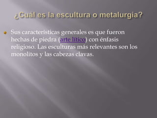 Sus características generales es que fueron
hechas de piedra (arte lítico) con énfasis
religioso. Las esculturas más relevantes son los
monolitos y las cabezas clavas.
 