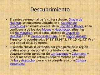 Descubrimiento
• El centro ceremonial de la cultura chavín, Chavín de
  Huántar, se encuentra ubicado en el Callejón de
  Conchucos en el lado oriental de la Cordillera Blanca, en la
  confluencia de los ríos Mosna y Huachecsa, afluentes
  del río Marañon; en el actual distrito deChavín de
  Huántar,6 en la provincia de Huari, en la región Ancash.
  Tiene como coordenadas 9° 35′ 33.99″ S, 77° 10′ 42.43″ W y
  una altitud de 3150 msnm.
• El pueblo chavín se extendió por gran parte de la región
  andina abarcando por el norte hasta los actuales
  departamentos peruanos de Lambayeque y Cajamarca y
  por el sur hasta los actuales departamentos peruanos
  de Ica y Ayacucho, por ello es considerada una Cultura
  panandina
 