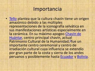 Importancia
• Tello plantea que la cultura chavín tiene un origen
  amazónico debido a las múltiples
  representaciones de la iconografía selvática en
  sus manifestaciones artísticas especialmente en
  la cerámica. En su máximo apogeo Chavín de
  Huántar, centro principal chavín, actual
  Patrimonio Cultural de la Humanidad,5fue un
  importante centro ceremonial y centro de
  irradiación cultural cuya influencia se extendío
  por gran parte de la costa y sierra de los andes
  peruanos y posiblemente hasta Ecuador y Bolivia.
 