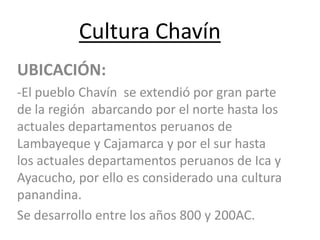 Cultura Chavín
UBICACIÓN:
-El pueblo Chavín se extendió por gran parte
de la región abarcando por el norte hasta los
actuales departamentos peruanos de
Lambayeque y Cajamarca y por el sur hasta
los actuales departamentos peruanos de Ica y
Ayacucho, por ello es considerado una cultura
panandina.
Se desarrollo entre los años 800 y 200AC.
 