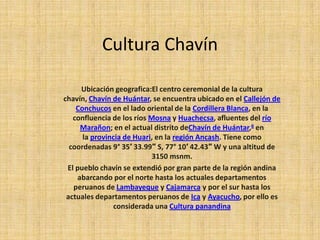 Cultura Chavín

     Ubicación geografica:El centro ceremonial de la cultura
chavín, Chavín de Huántar, se encuentra ubicado en el Callejón de
    Conchucos en el lado oriental de la Cordillera Blanca, en la
   confluencia de los ríos Mosna y Huachecsa, afluentes del río
     Marañon; en el actual distrito deChavín de Huántar,6 en
      la provincia de Huari, en la región Ancash. Tiene como
  coordenadas 9° 35′ 33.99″ S, 77° 10′ 42.43″ W y una altitud de
                            3150 msnm.
 El pueblo chavín se extendió por gran parte de la región andina
    abarcando por el norte hasta los actuales departamentos
   peruanos de Lambayeque y Cajamarca y por el sur hasta los
 actuales departamentos peruanos de Ica y Ayacucho, por ello es
               considerada una Cultura panandina
 