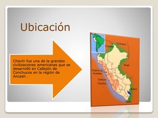 Chavín fue una de la grandes
civilizaciones americanas que se
desarrolló en Callejón de
Conchucos en la región de
Ancash .
Ubicación
 