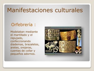 Manifestaciones culturales
Orfebrería :
Modelaban mediante
el martillado y el
repujado,
confeccionando
diademas, brazaletes,
aretes, orejeras,
cuentas de collar y
pequeños adornos.
 