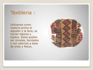 Textileria :
Utilizando como
materia prima el
algodón y la lana, se
hacían tapices y
tejidos. Estos podían
ser simples, bordados
y con adornos a base
de orlas y flecos.
 