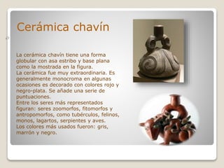 Cerámica chavín
La cerámica chavín tiene una forma
globular con asa estribo y base plana
como la mostrada en la figura.
La cerámica fue muy extraordinaria. Es
generalmente monocroma en algunas
ocasiones es decorado con colores rojo y
negro-plata. Se añade una serie de
puntuaciones.
Entre los seres más representados
figuran: seres zoomorfos, fitomorfos y
antropomorfos, como tubérculos, felinos,
monos, lagartos, serpientes y aves.
Los colores más usados fueron: gris,
marrón y negro.
 