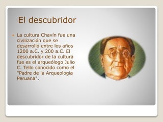  La cultura Chavín fue una
civilización que se
desarrolló entre los años
1200 a.C. y 200 a.C. El
descubridor de la cultura
fue es el arqueólogo Julio
C. Tello conocido como el
"Padre de la Arqueología
Peruana".
El descubridor
 