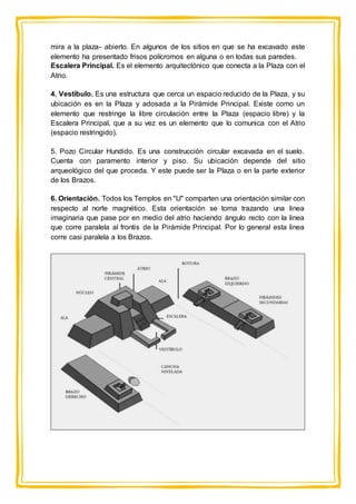 mira a la plaza- abierto. En algunos de los sitios en que se ha excavado este
elemento ha presentado frisos polícromos en alguna o en todas sus paredes.
Escalera Principal. Es el elemento arquitectónico que conecta a la Plaza con el
Atrio.
4. Vestíbulo. Es una estructura que cerca un espacio reducido de la Plaza, y su
ubicación es en la Plaza y adosada a la Pirámide Principal. Existe como un
elemento que restringe la libre circulación entre la Plaza (espacio libre) y la
Escalera Principal, que a su vez es un elemento que lo comunica con el Atrio
(espacio restringido).
5. Pozo Circular Hundido. Es una construcción circular excavada en el suelo.
Cuenta con paramento interior y piso. Su ubicación depende del sitio
arqueológico del que proceda. Y este puede ser la Plaza o en la parte exterior
de los Brazos.
6. Orientación. Todos los Templos en "U" comparten una orientación similar con
respecto al norte magnético. Esta orientación se toma trazando una linea
imaginaria que pase por en medio del atrio haciendo ángulo recto con la linea
que corre paralela al frontis de la Pirámide Principal. Por lo general esta linea
corre casi paralela a los Brazos.
 