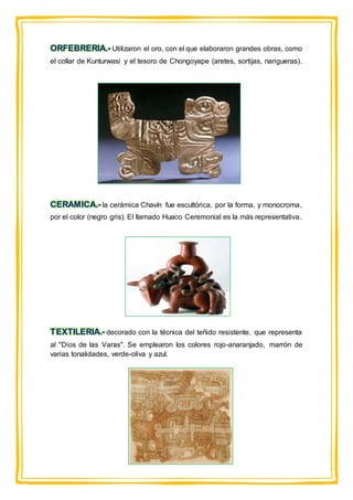 ORFEBRERIA.- Utilizaron el oro, con el que elaboraron grandes obras, como
el collar de Kunturwasi y el tesoro de Chongoyape (aretes, sortijas, narigueras).
CERAMICA.- la cerámica Chavín fue escultórica, por la forma, y monocroma,
por el color (negro gris). El llamado Huaco Ceremonial es la más representativa.
TEXTILERIA.- decorado con la técnica del teñido resistente, que representa
al "Dios de las Varas". Se emplearon los colores rojo-anaranjado, marrón de
varias tonalidades, verde-oliva y azul.
 